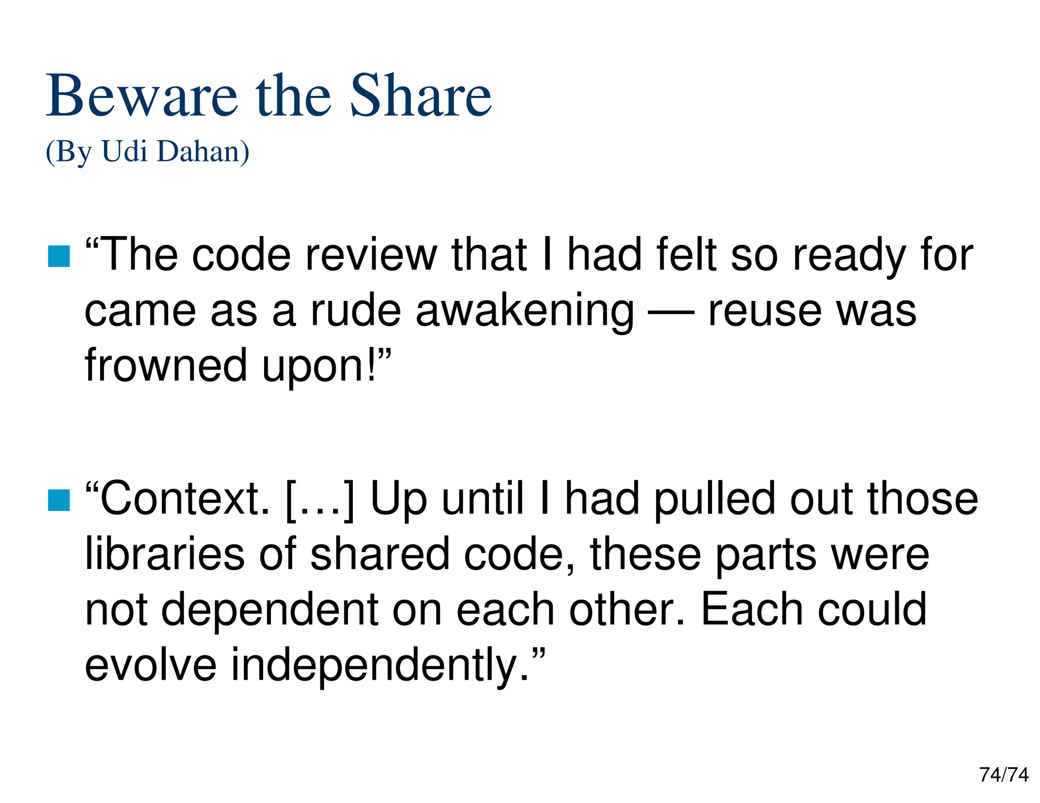 74/74
Beware the Share
(By Udi Dahan)
“The code review that I had felt so ready for
came as a rude awakening — reuse was
frowned upon!”
“Context. […] Up until I had pulled out those
libraries of shared code, these parts were
not dependent on each other. Each could
evolve independently.”
 