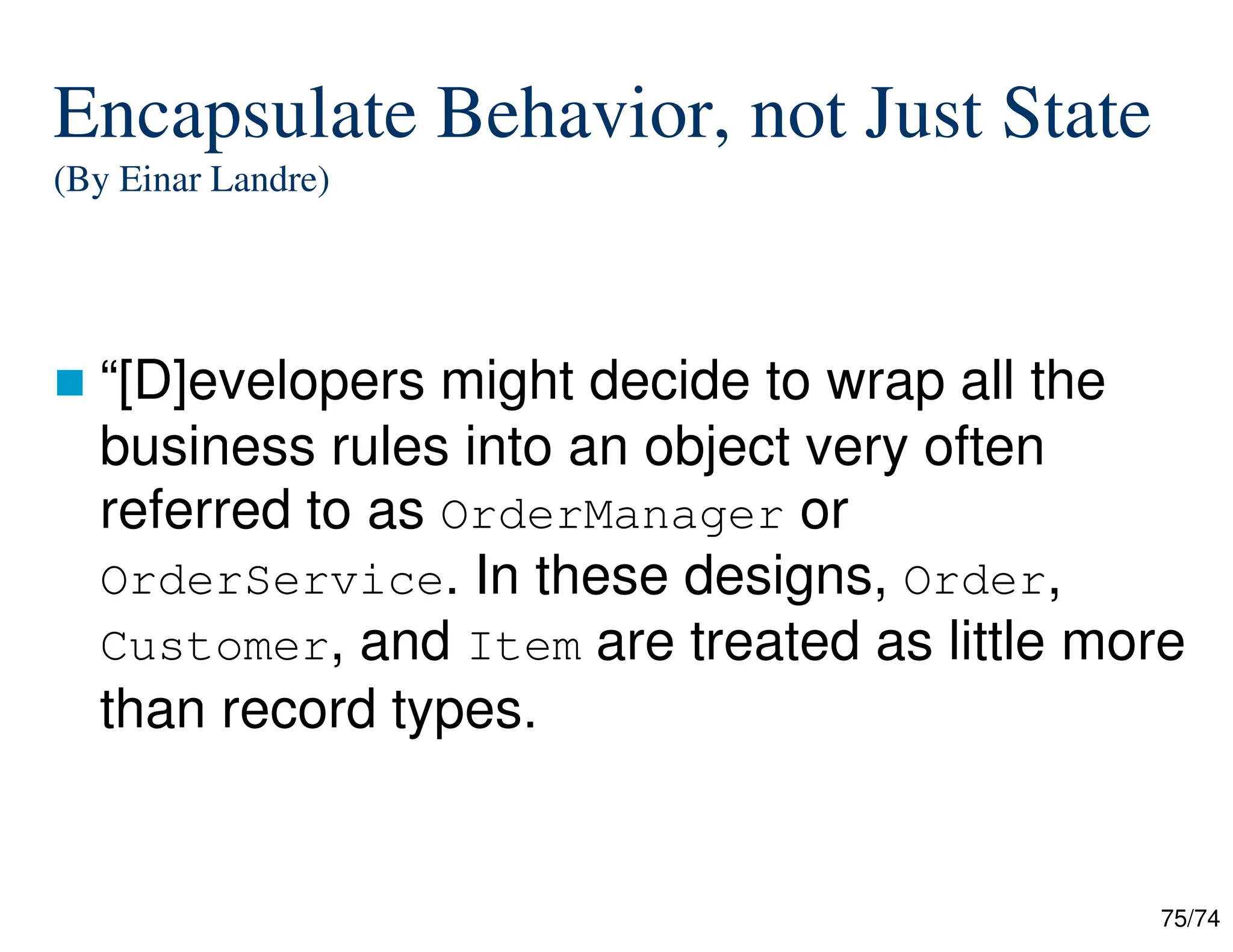 75/74
Encapsulate Behavior, not Just State
(By Einar Landre)
“[D]evelopers might decide to wrap all the
business rules into an object very often
referred to as OrderManager or
OrderService. In these designs, Order,
Customer, and Item are treated as little more
than record types.
 