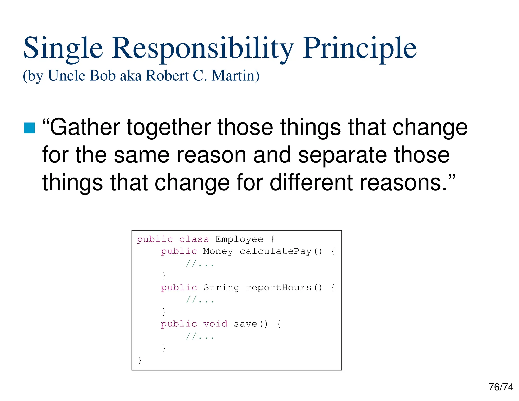 76/74
Single Responsibility Principle
(by Uncle Bob aka Robert C. Martin)
“Gather together those things that change
for the same reason and separate those
things that change for different reasons.”
public class Employee {
public Money calculatePay() {
//...
}
public String reportHours() {
//...
}
public void save() {
//...
}
}
 