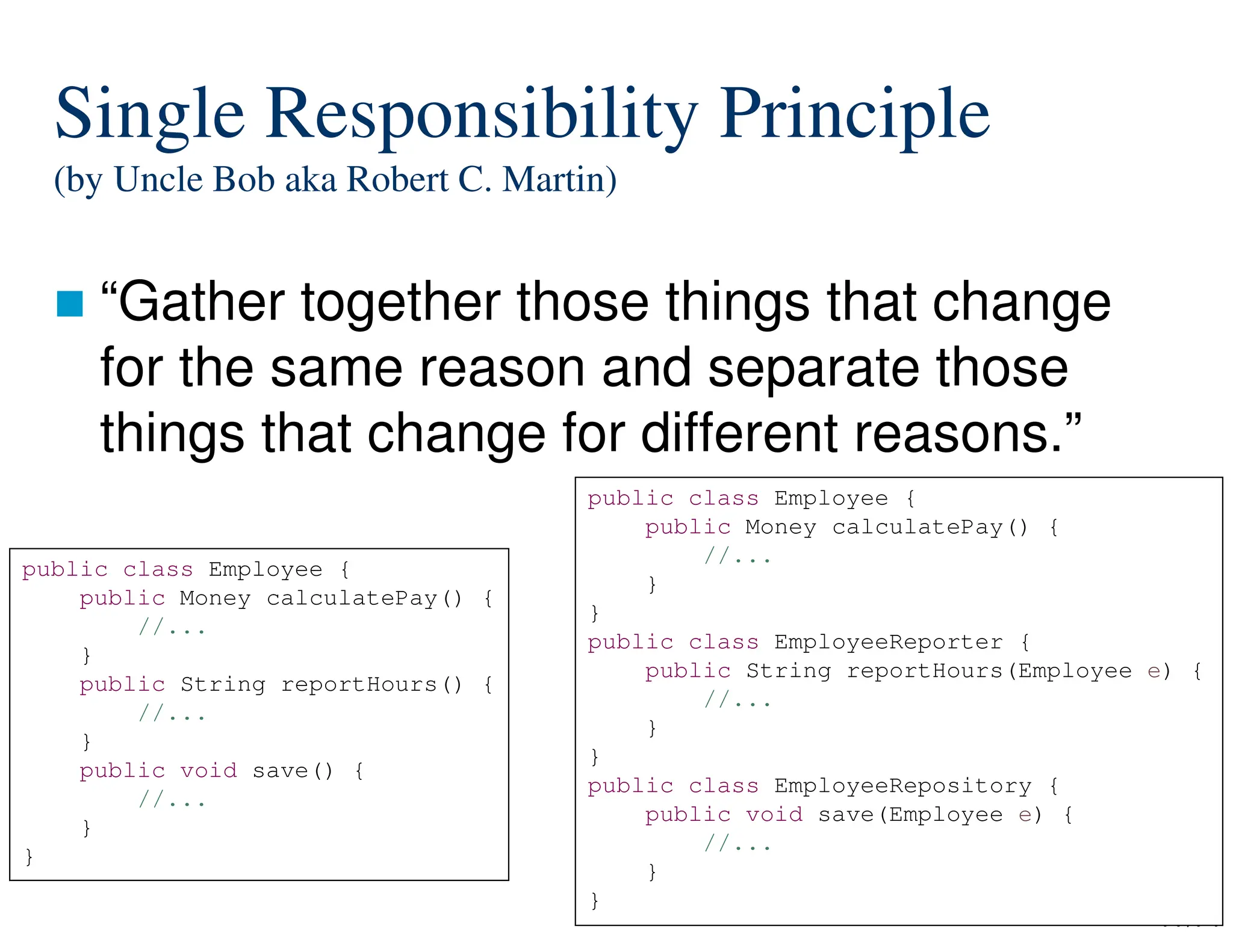 77/74
Single Responsibility Principle
(by Uncle Bob aka Robert C. Martin)
“Gather together those things that change
for the same reason and separate those
things that change for different reasons.”
public class Employee {
public Money calculatePay() {
//...
}
public String reportHours() {
//...
}
public void save() {
//...
}
}
public class Employee {
public Money calculatePay() {
//...
}
}
public class EmployeeReporter {
public String reportHours(Employee e) {
//...
}
}
public class EmployeeRepository {
public void save(Employee e) {
//...
}
}
 