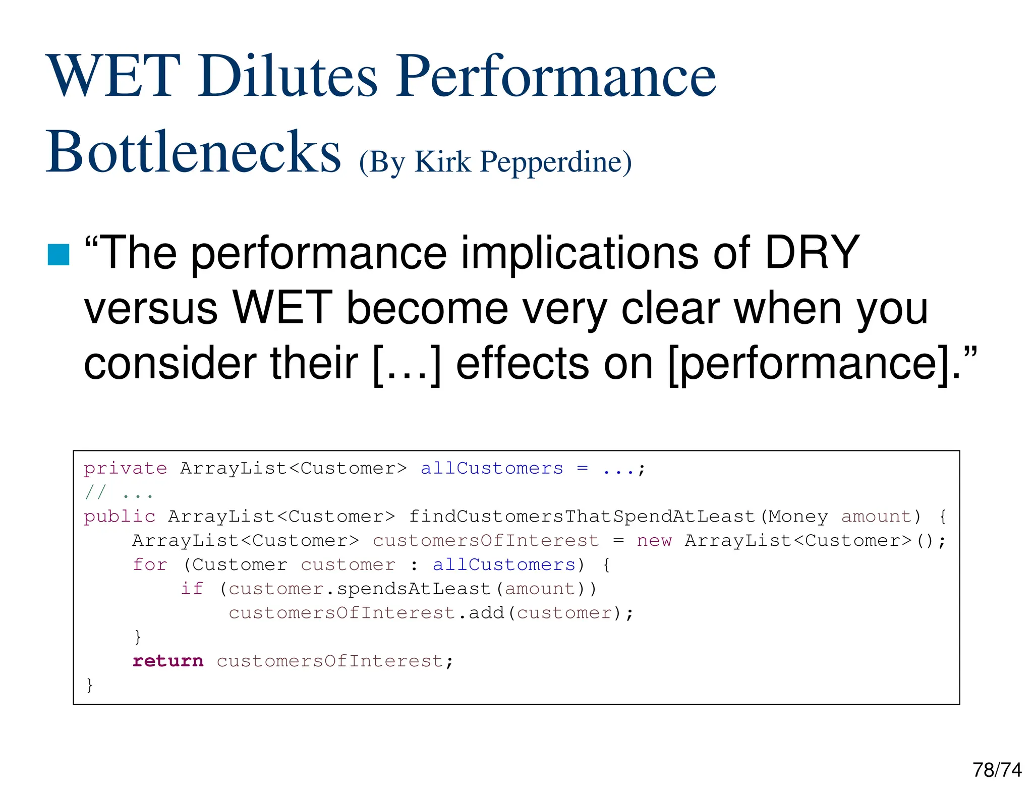 78/74
WET Dilutes Performance
Bottlenecks (By Kirk Pepperdine)
“The performance implications of DRY
versus WET become very clear when you
consider their […] effects on [performance].”
private ArrayList<Customer> allCustomers = ...;
// ...
public ArrayList<Customer> findCustomersThatSpendAtLeast(Money amount) {
ArrayList<Customer> customersOfInterest = new ArrayList<Customer>();
for (Customer customer : allCustomers) {
if (customer.spendsAtLeast(amount))
customersOfInterest.add(customer);
}
return customersOfInterest;
}
 