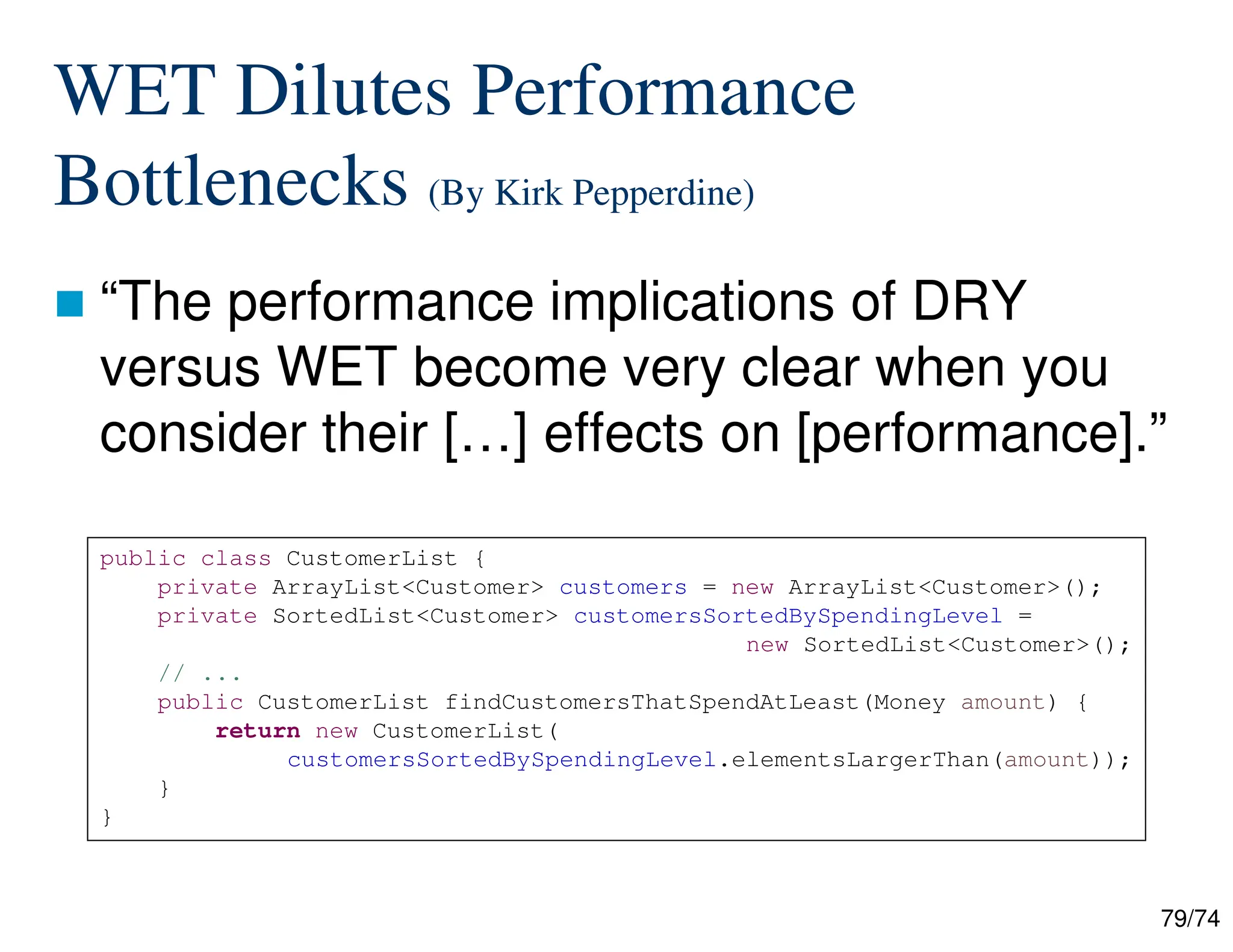 79/74
WET Dilutes Performance
Bottlenecks (By Kirk Pepperdine)
“The performance implications of DRY
versus WET become very clear when you
consider their […] effects on [performance].”
public class CustomerList {
private ArrayList<Customer> customers = new ArrayList<Customer>();
private SortedList<Customer> customersSortedBySpendingLevel =
new SortedList<Customer>();
// ...
public CustomerList findCustomersThatSpendAtLeast(Money amount) {
return new CustomerList(
customersSortedBySpendingLevel.elementsLargerThan(amount));
}
}
 