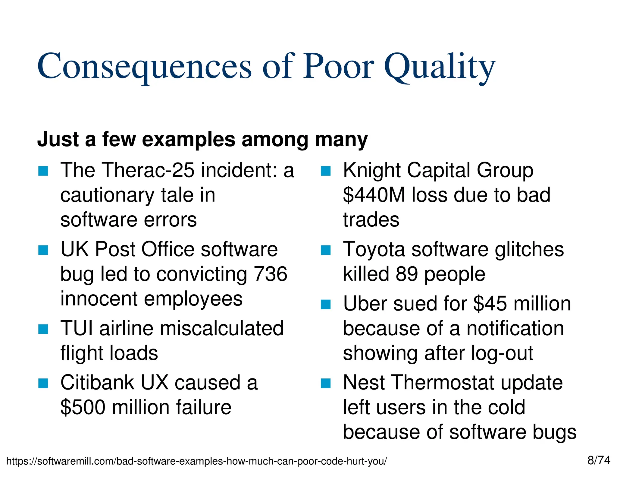 8/74
Consequences of Poor Quality
Just a few examples among many
The Therac-25 incident: a
cautionary tale in
software errors
UK Post Office software
bug led to convicting 736
innocent employees
TUI airline miscalculated
flight loads
Citibank UX caused a
$500 million failure
Knight Capital Group
$440M loss due to bad
trades
Toyota software glitches
killed 89 people
Uber sued for $45 million
because of a notification
showing after log-out
Nest Thermostat update
left users in the cold
because of software bugs
https://softwaremill.com/bad-software-examples-how-much-can-poor-code-hurt-you/
 