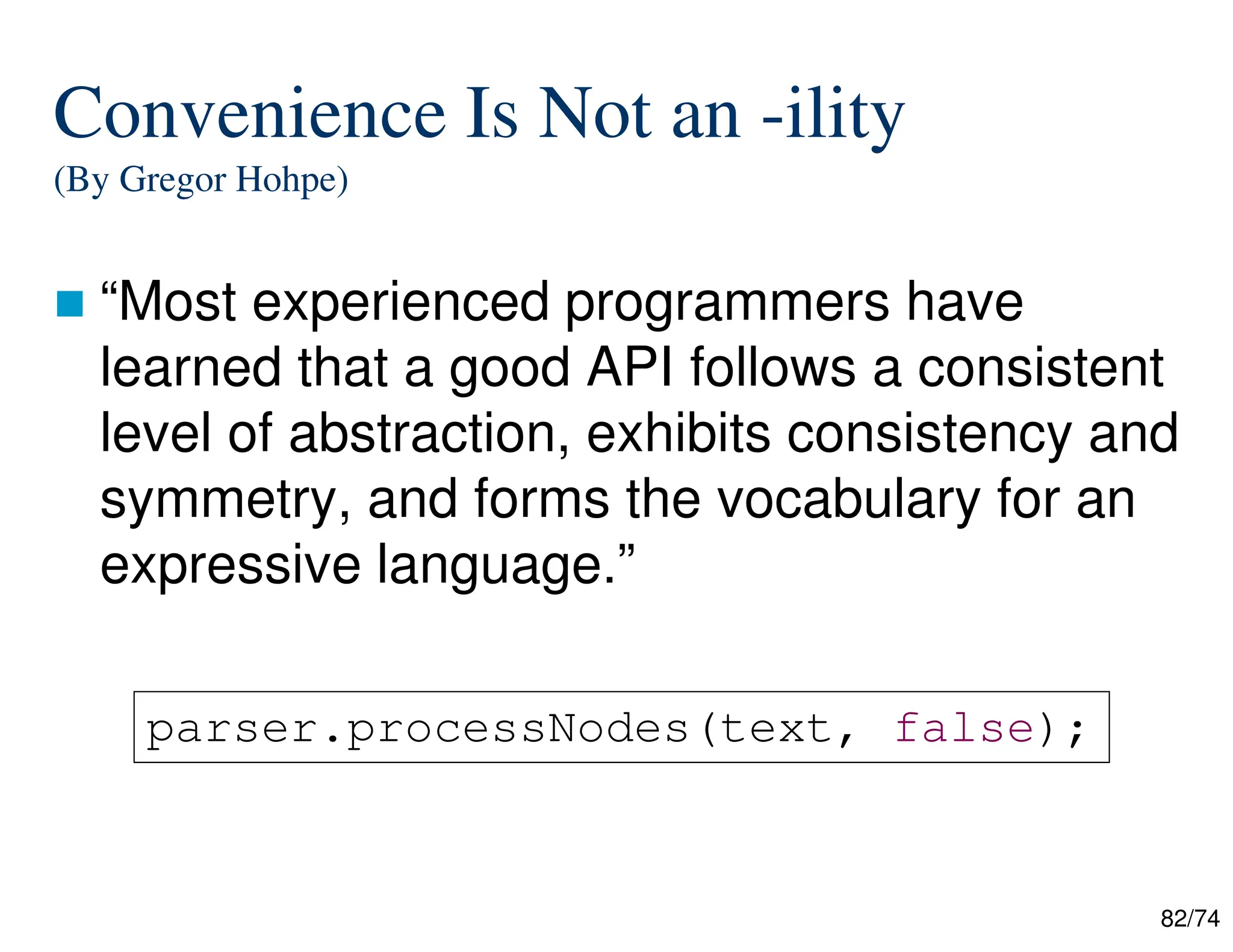 82/74
Convenience Is Not an -ility
(By Gregor Hohpe)
“Most experienced programmers have
learned that a good API follows a consistent
level of abstraction, exhibits consistency and
symmetry, and forms the vocabulary for an
expressive language.”
parser.processNodes(text, false);
 