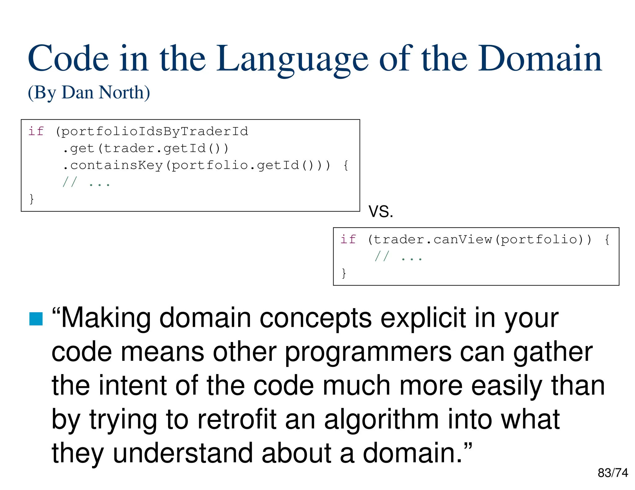 83/74
Code in the Language of the Domain
(By Dan North)
“Making domain concepts explicit in your
code means other programmers can gather
the intent of the code much more easily than
by trying to retrofit an algorithm into what
they understand about a domain.”
if (portfolioIdsByTraderId
.get(trader.getId())
.containsKey(portfolio.getId())) {
// ...
}
if (trader.canView(portfolio)) {
// ...
}
VS.
 