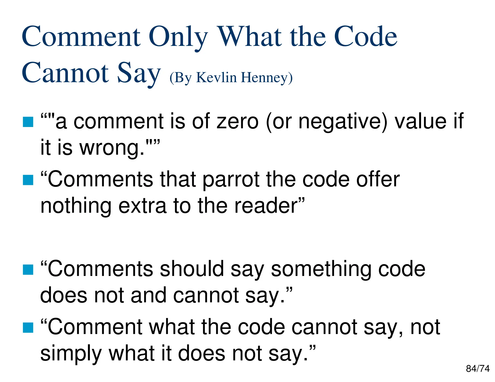 84/74
Comment Only What the Code
Cannot Say (By Kevlin Henney)
“"a comment is of zero (or negative) value if
it is wrong."”
“Comments that parrot the code offer
nothing extra to the reader”
“Comments should say something code
does not and cannot say.”
“Comment what the code cannot say, not
simply what it does not say.”
 