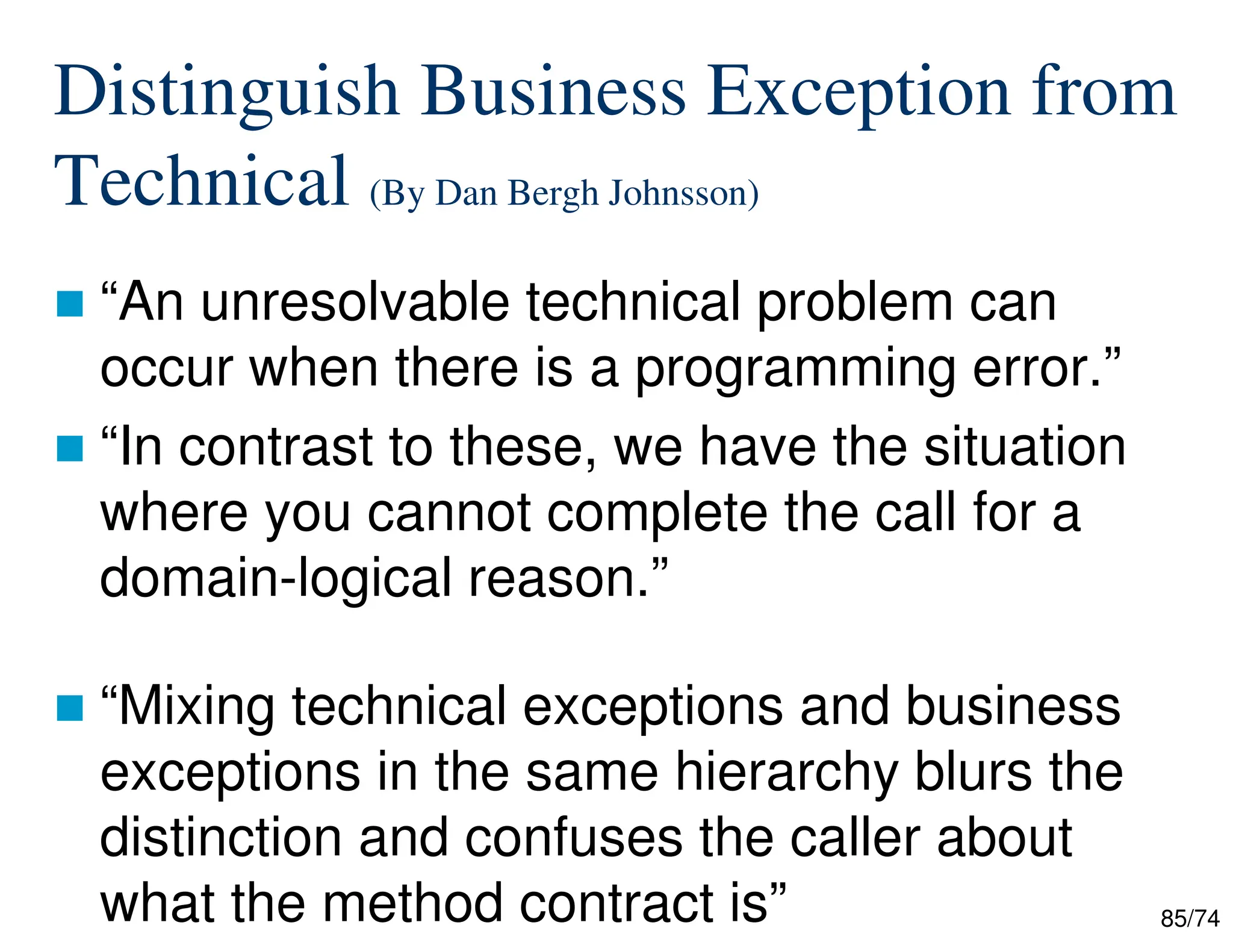85/74
Distinguish Business Exception from
Technical (By Dan Bergh Johnsson)
“An unresolvable technical problem can
occur when there is a programming error.”
“In contrast to these, we have the situation
where you cannot complete the call for a
domain-logical reason.”
“Mixing technical exceptions and business
exceptions in the same hierarchy blurs the
distinction and confuses the caller about
what the method contract is”
 