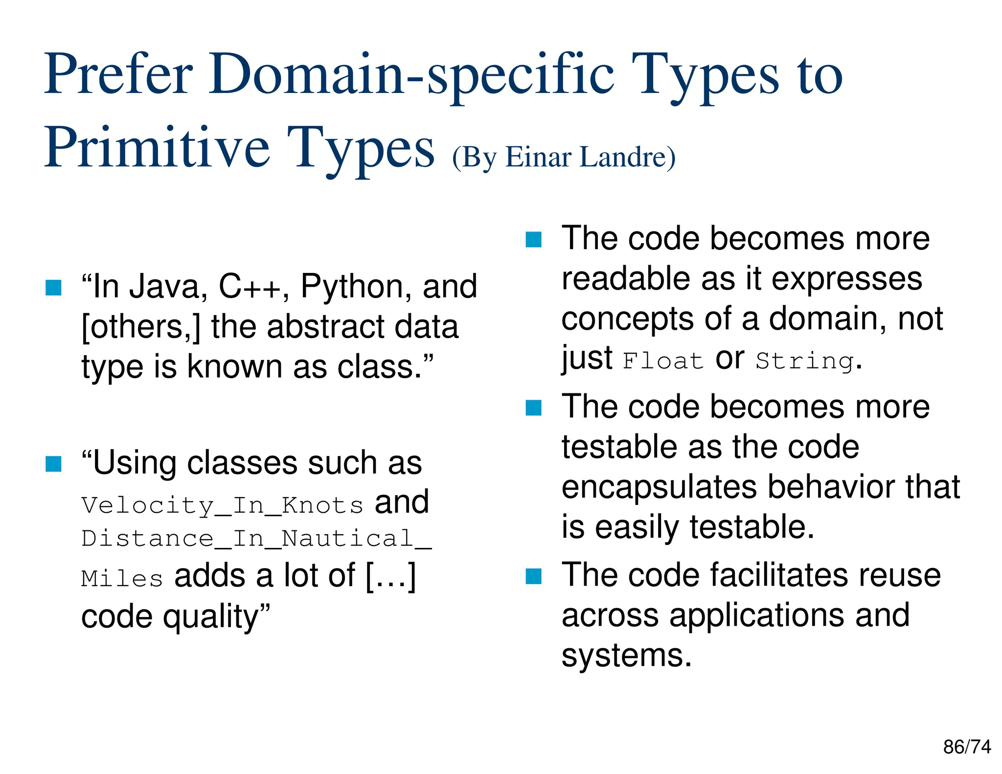 86/74
Prefer Domain-specific Types to
Primitive Types (By Einar Landre)
“In Java, C++, Python, and
[others,] the abstract data
type is known as class.”
“Using classes such as
Velocity_In_Knots and
Distance_In_Nautical_
Miles adds a lot of […]
code quality”
The code becomes more
readable as it expresses
concepts of a domain, not
just Float or String.
The code becomes more
testable as the code
encapsulates behavior that
is easily testable.
The code facilitates reuse
across applications and
systems.
 