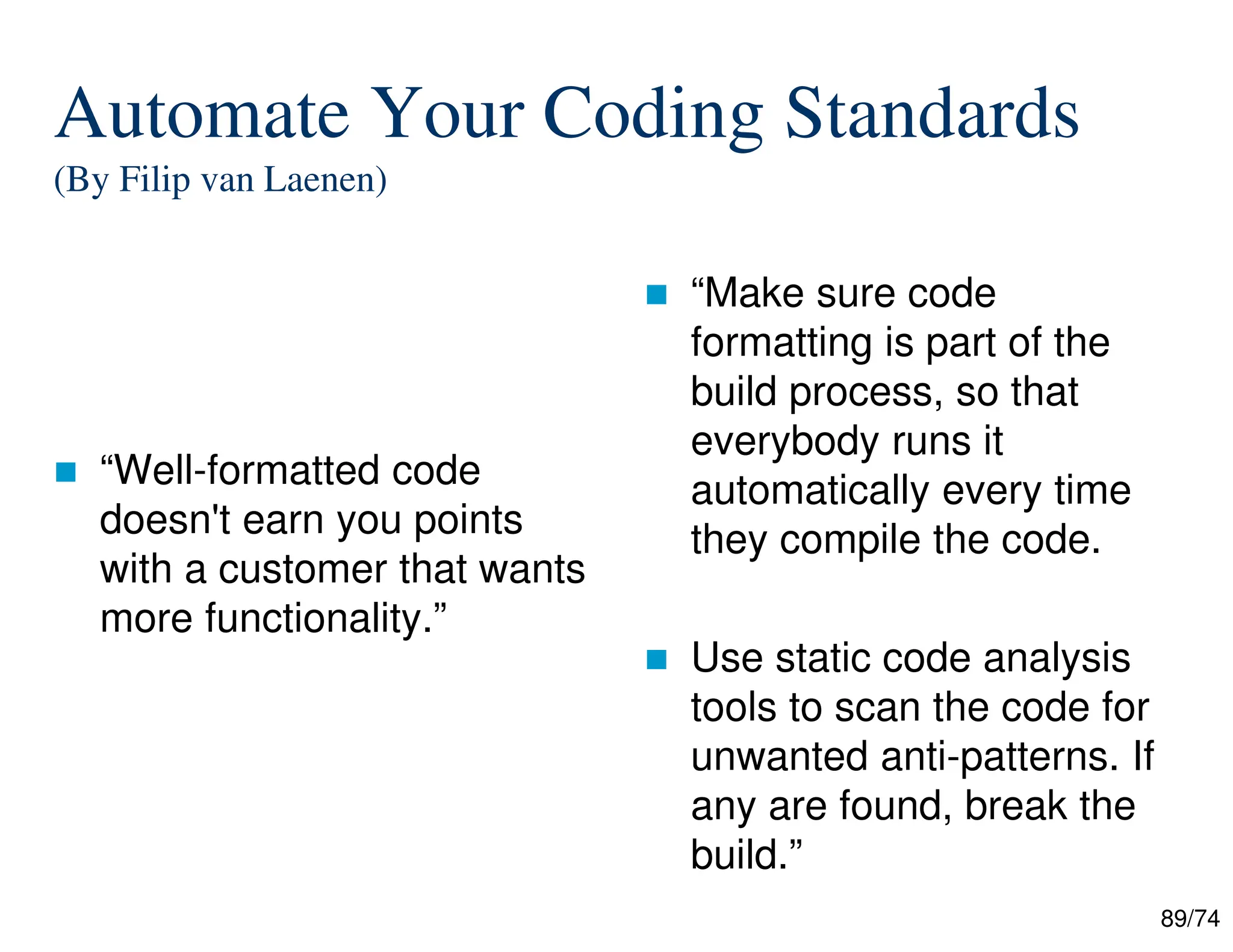 89/74
Automate Your Coding Standards
(By Filip van Laenen)
“Well-formatted code
doesn't earn you points
with a customer that wants
more functionality.”
“Make sure code
formatting is part of the
build process, so that
everybody runs it
automatically every time
they compile the code.
Use static code analysis
tools to scan the code for
unwanted anti-patterns. If
any are found, break the
build.”
 