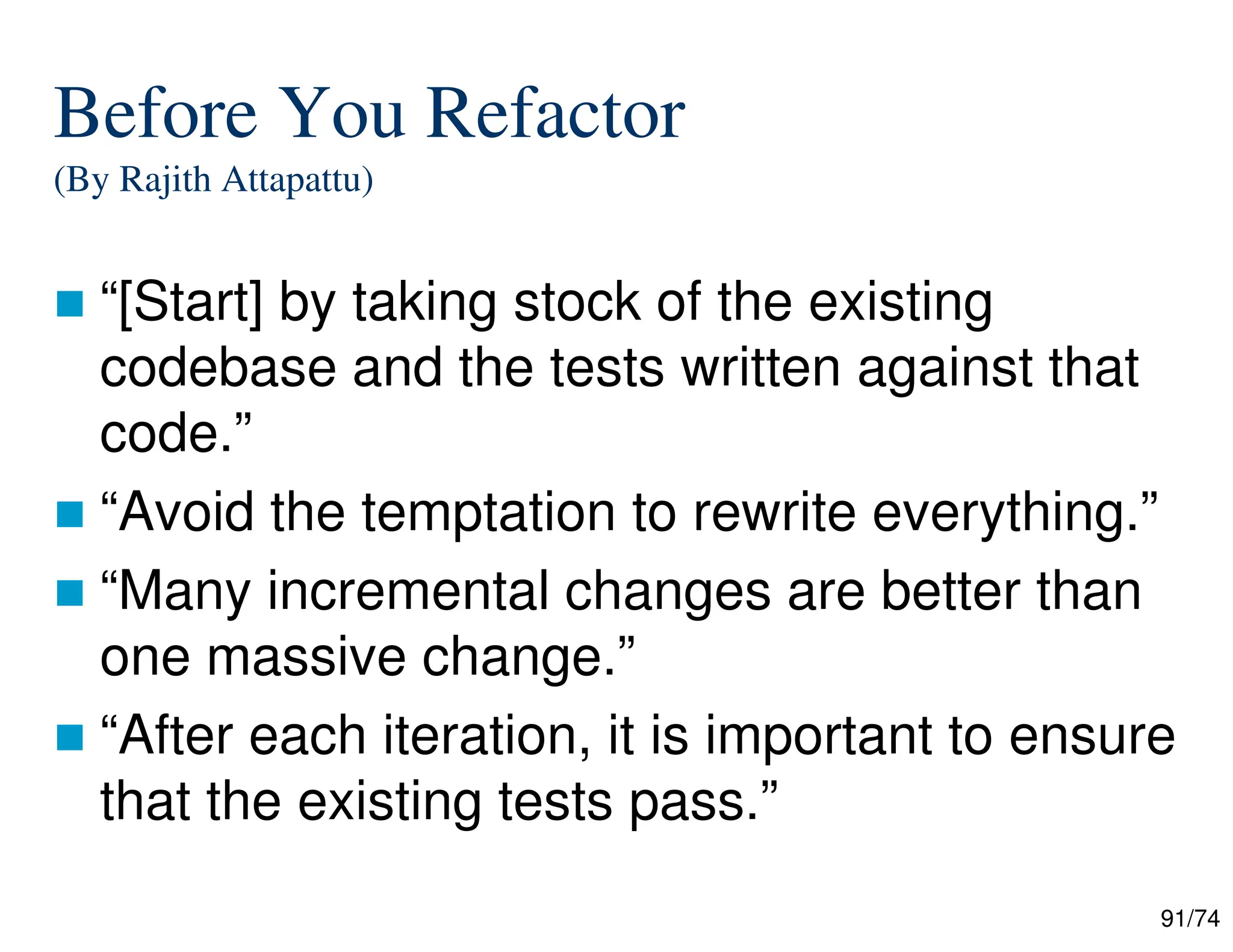 91/74
Before You Refactor
(By Rajith Attapattu)
“[Start] by taking stock of the existing
codebase and the tests written against that
code.”
“Avoid the temptation to rewrite everything.”
“Many incremental changes are better than
one massive change.”
“After each iteration, it is important to ensure
that the existing tests pass.”
 