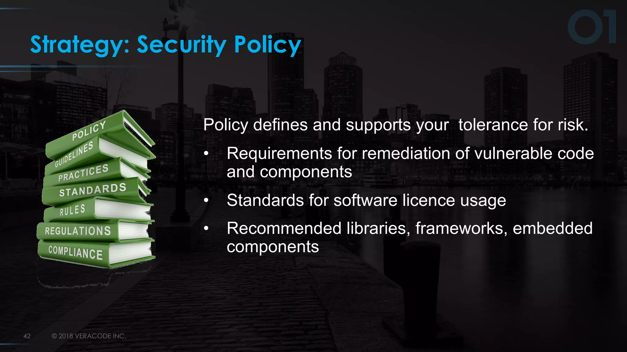 © 2018 VERACODE INC.42
Strategy: Security Policy
Policy defines and supports your tolerance for risk.
• Requirements for remediation of vulnerable code
and components
• Standards for software licence usage
• Recommended libraries, frameworks, embedded
components
 