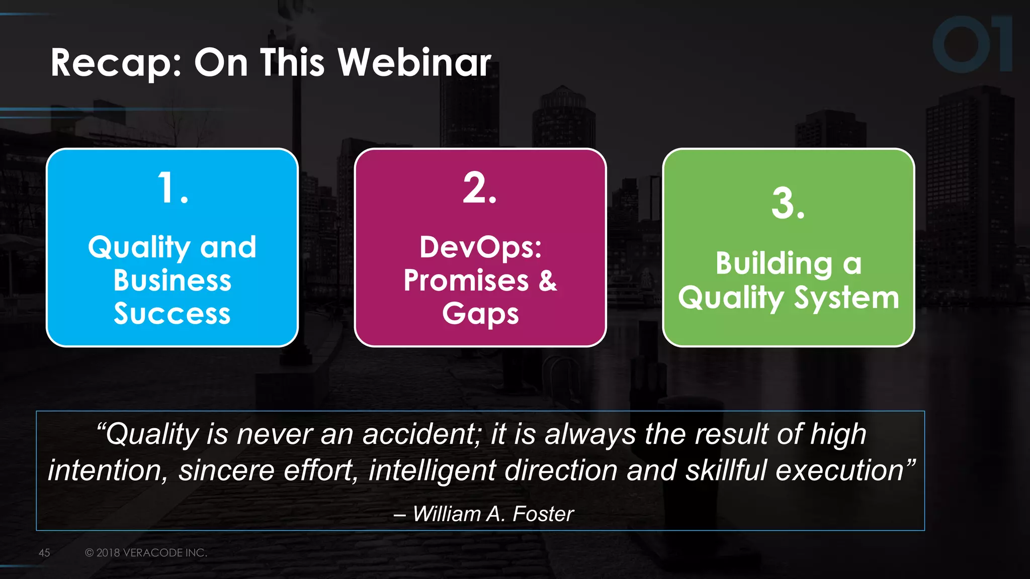 © 2018 VERACODE INC.45
Recap: On This Webinar
1.
Quality and
Business
Success
2.
DevOps:
Promises &
Gaps
3.
Building a
Quality System
“Quality is never an accident; it is always the result of high
intention, sincere effort, intelligent direction and skillful execution”
– William A. Foster
 