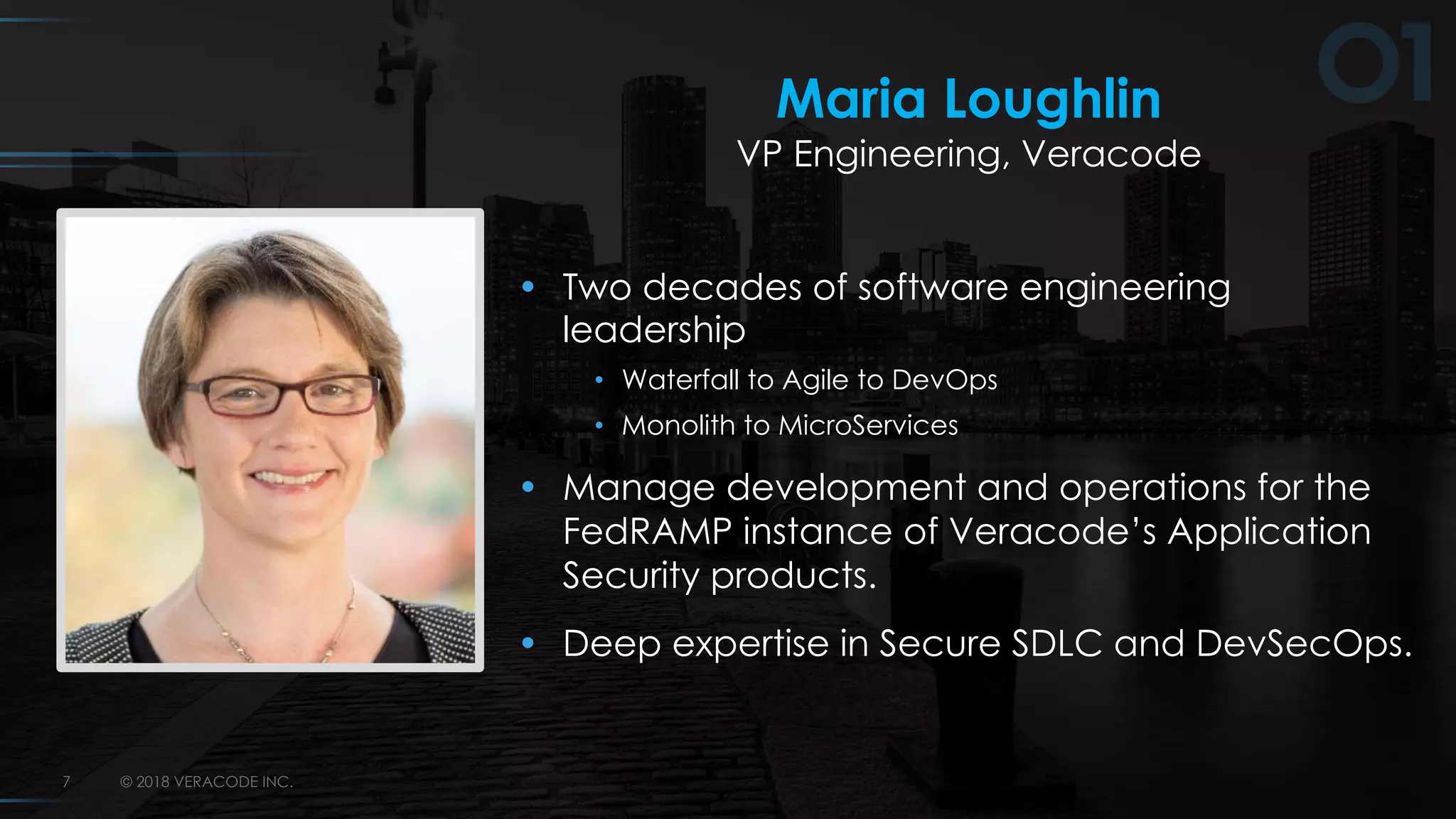 © 2018 VERACODE INC.7
Maria Loughlin
VP Engineering, Veracode
• Two decades of software engineering
leadership
• Waterfall to Agile to DevOps
• Monolith to MicroServices
• Manage development and operations for the
FedRAMP instance of Veracode’s Application
Security products.
• Deep expertise in Secure SDLC and DevSecOps.
 
