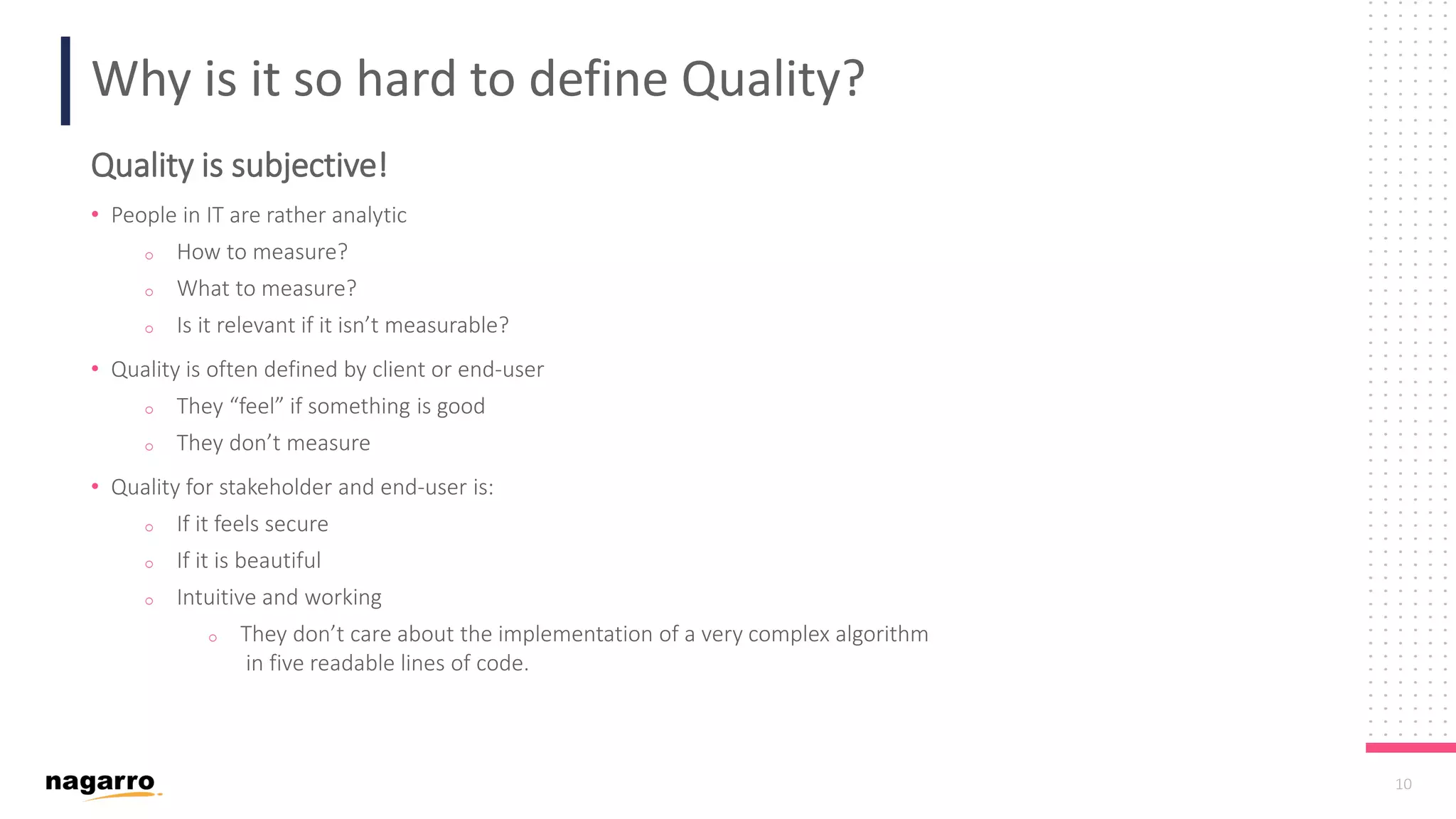 10 Why is it so hard to define Quality? Quality is subjective! • People in IT are rather analytic o How to measure? o What to measure? o Is it relevant if it isn’t measurable? • Quality is often defined by client or end-user o They “feel” if something is good o They don’t measure • Quality for stakeholder and end-user is: o If it feels secure o If it is beautiful o Intuitive and working o They don’t care about the implementation of a very complex algorithm in five readable lines of code. 