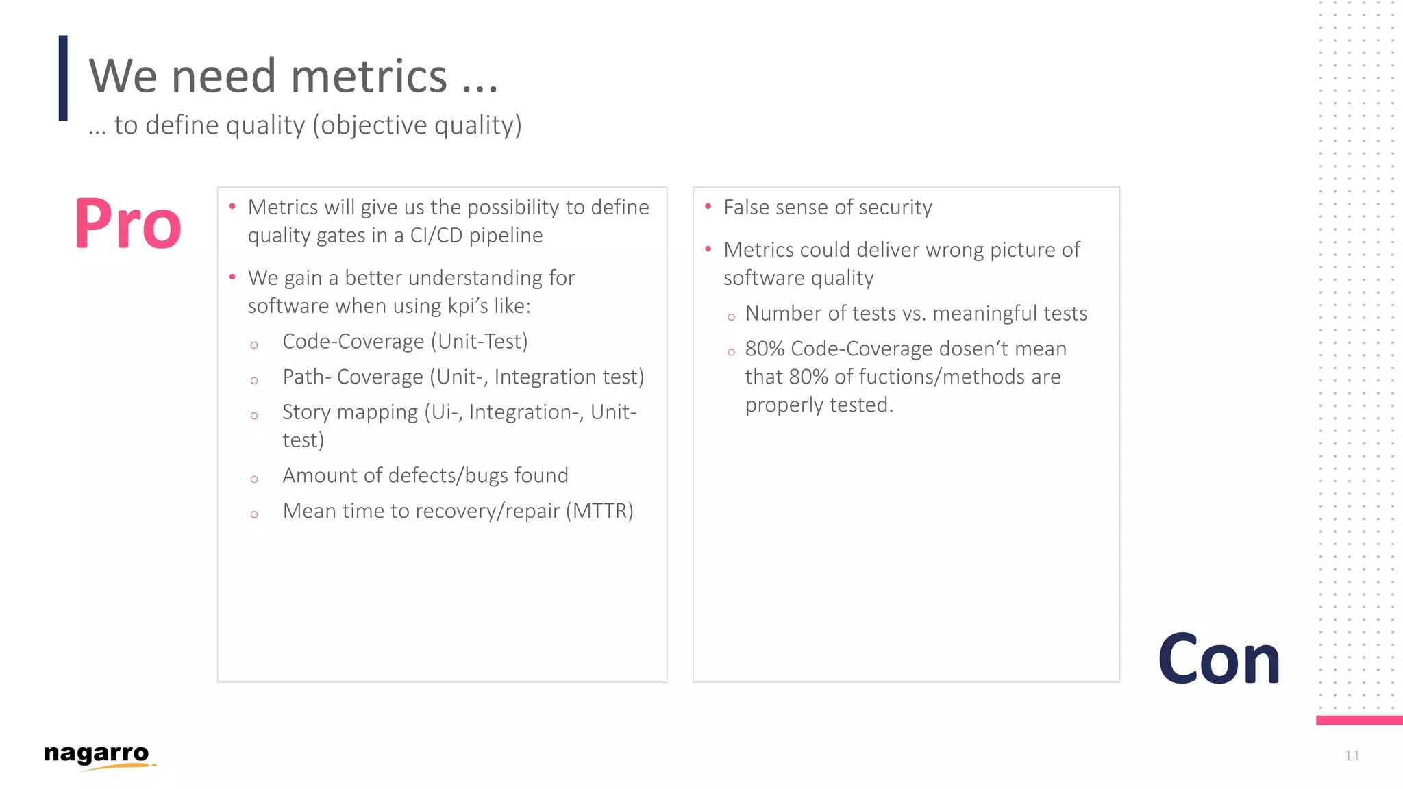 11 We need metrics ... … to define quality (objective quality) • Metrics will give us the possibility to define quality gates in a CI/CD pipeline • We gain a better understanding for software when using kpi’s like: o Code-Coverage (Unit-Test) o Path- Coverage (Unit-, Integration test) o Story mapping (Ui-, Integration-, Unit- test) o Amount of defects/bugs found o Mean time to recovery/repair (MTTR) • False sense of security • Metrics could deliver wrong picture of software quality o Number of tests vs. meaningful tests o 80% Code-Coverage dosen‘t mean that 80% of fuctions/methods are properly tested. Pro Con 