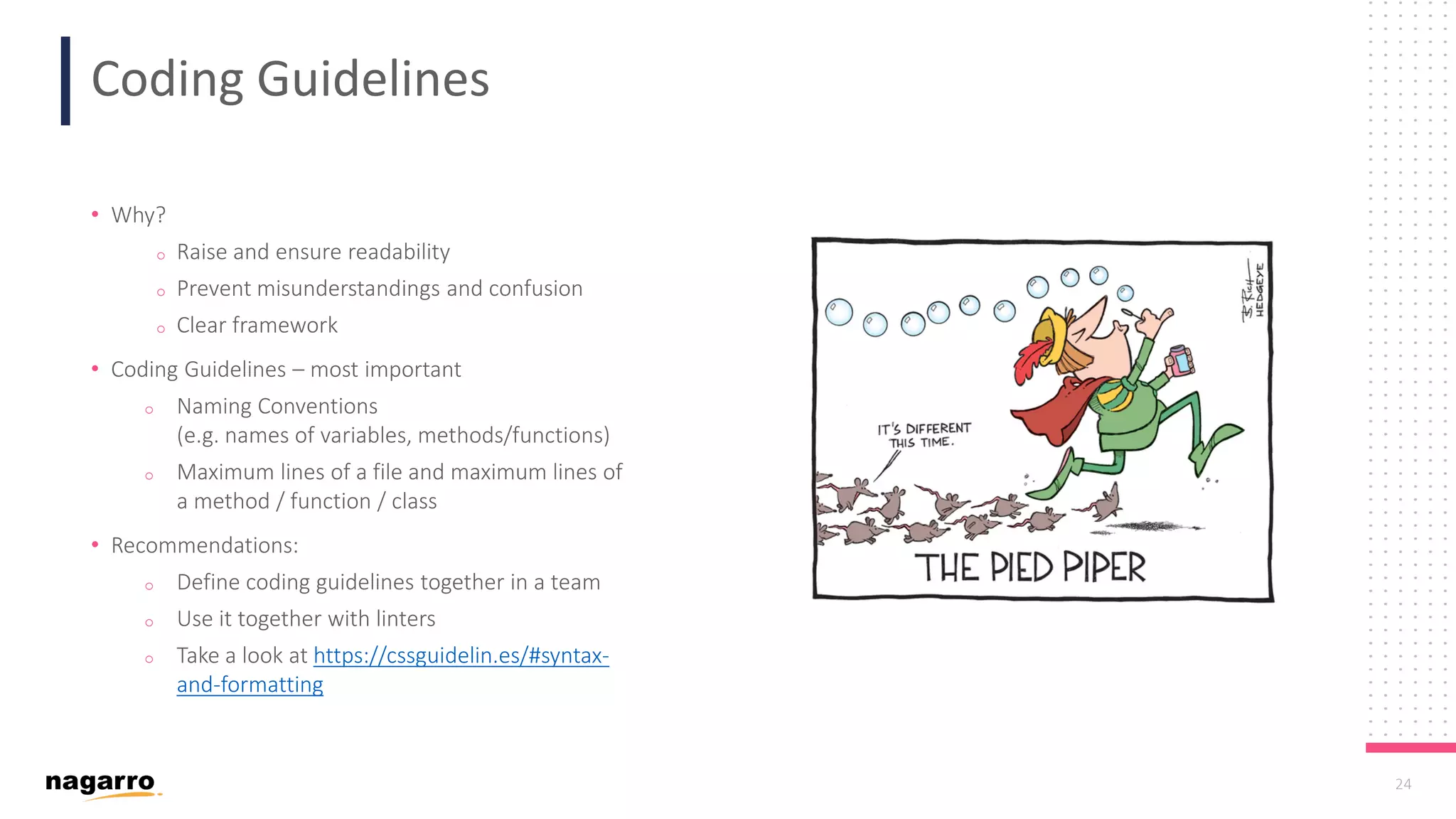 24 Coding Guidelines • Why? o Raise and ensure readability o Prevent misunderstandings and confusion o Clear framework • Coding Guidelines – most important o Naming Conventions (e.g. names of variables, methods/functions) o Maximum lines of a file and maximum lines of a method / function / class • Recommendations: o Define coding guidelines together in a team o Use it together with linters o Take a look at https://cssguidelin.es/#syntax- and-formatting 