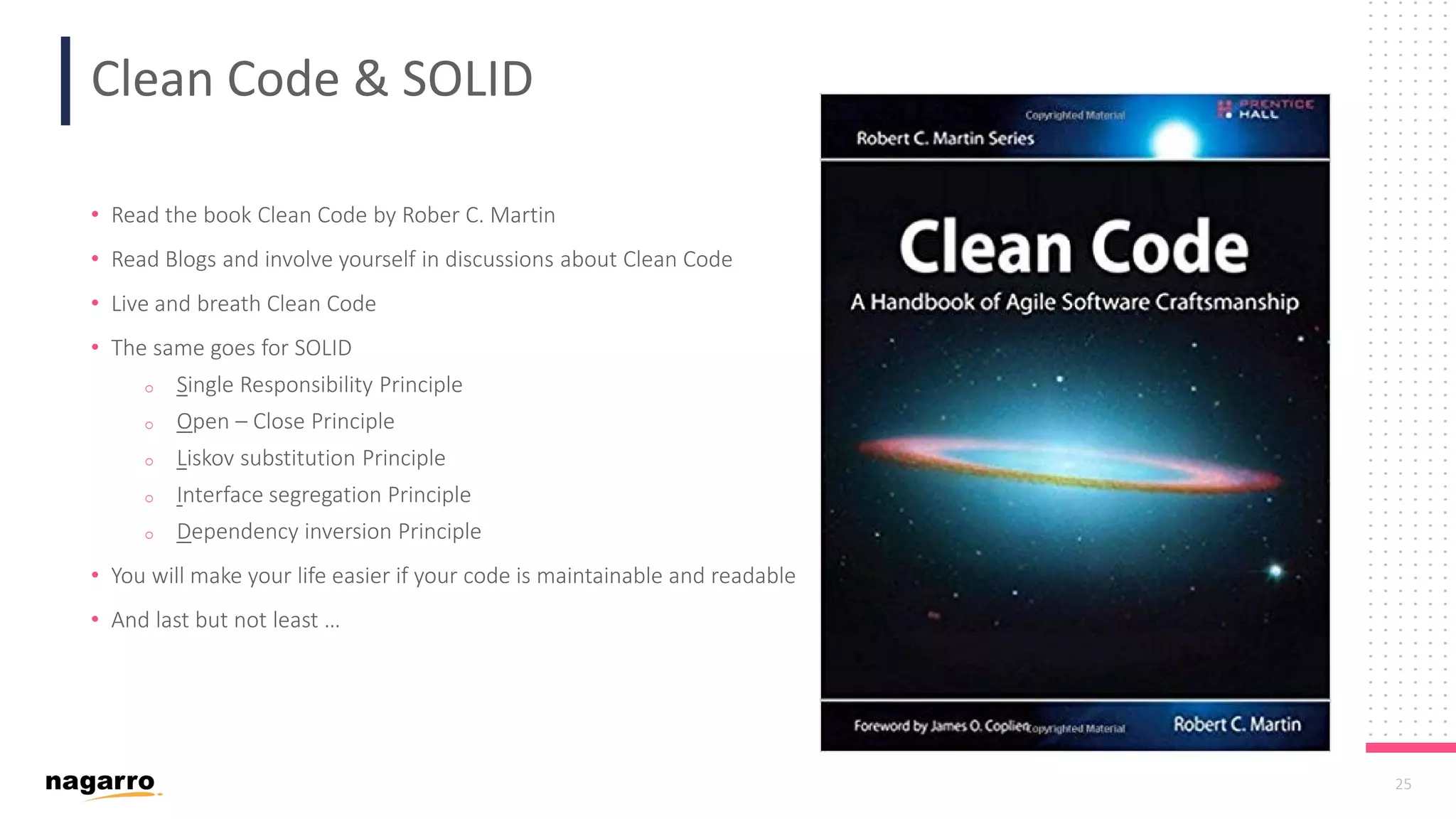 25 Clean Code & SOLID • Read the book Clean Code by Rober C. Martin • Read Blogs and involve yourself in discussions about Clean Code • Live and breath Clean Code • The same goes for SOLID o Single Responsibility Principle o Open – Close Principle o Liskov substitution Principle o Interface segregation Principle o Dependency inversion Principle • You will make your life easier if your code is maintainable and readable • And last but not least … 