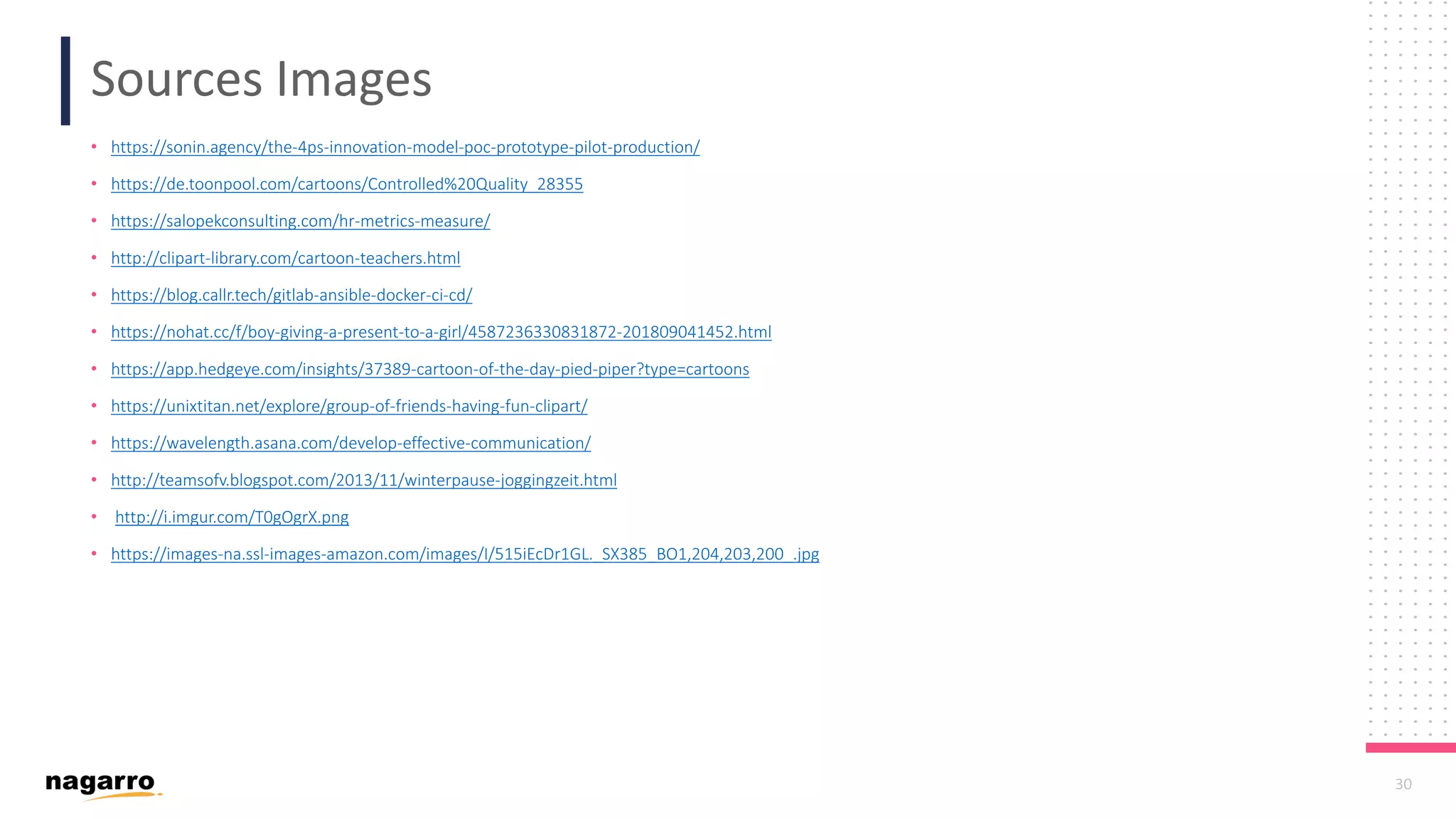 30 Sources Images • https://sonin.agency/the-4ps-innovation-model-poc-prototype-pilot-production/ • https://de.toonpool.com/cartoons/Controlled%20Quality_28355 • https://salopekconsulting.com/hr-metrics-measure/ • http://clipart-library.com/cartoon-teachers.html • https://blog.callr.tech/gitlab-ansible-docker-ci-cd/ • https://nohat.cc/f/boy-giving-a-present-to-a-girl/4587236330831872-201809041452.html • https://app.hedgeye.com/insights/37389-cartoon-of-the-day-pied-piper?type=cartoons • https://unixtitan.net/explore/group-of-friends-having-fun-clipart/ • https://wavelength.asana.com/develop-effective-communication/ • http://teamsofv.blogspot.com/2013/11/winterpause-joggingzeit.html • http://i.imgur.com/T0gOgrX.png • https://images-na.ssl-images-amazon.com/images/I/515iEcDr1GL._SX385_BO1,204,203,200_.jpg 