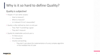 10
Why is it so hard to define Quality?
Quality is subjective!
• People in IT are rather analytic
o How to measure?
o What to measure?
o Is it relevant if it isn’t measurable?
• Quality is often defined by client or end-user
o They “feel” if something is good
o They don’t measure
• Quality for stakeholder and end-user is:
o If it feels secure
o If it is beautiful
o Intuitive and working
o They don’t care about the implementation of a very complex algorithm
in five readable lines of code.
 