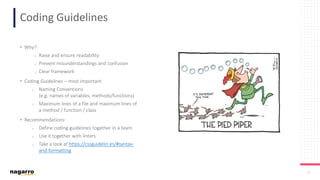 24
Coding Guidelines
• Why?
o Raise and ensure readability
o Prevent misunderstandings and confusion
o Clear framework
• Coding Guidelines – most important
o Naming Conventions
(e.g. names of variables, methods/functions)
o Maximum lines of a file and maximum lines of
a method / function / class
• Recommendations:
o Define coding guidelines together in a team
o Use it together with linters
o Take a look at https://cssguidelin.es/#syntax-
and-formatting
 