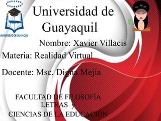 Universidad de
Guayaquil
FACULTAD DE FILOSOFÍA
LETRAS y
CIENCIAS DE LA EDUCACIÓN
Nombre: Xavier Villacis
Materia: Realidad Virtual
Docente: Msc. Digna Mejía
 