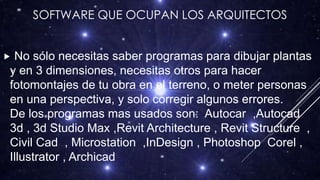 SOFTWARE QUE OCUPAN LOS ARQUITECTOS
 No sólo necesitas saber programas para dibujar plantas
y en 3 dimensiones, necesitas otros para hacer
fotomontajes de tu obra en el terreno, o meter personas
en una perspectiva, y solo corregir algunos errores.
De los programas mas usados son: Autocar ,Autocad
3d , 3d Studio Max ,Revit Architecture , Revit Structure ,
Civil Cad , Microstation ,InDesign , Photoshop Corel ,
Illustrator , Archicad
 