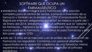 SOFTWARE QUE OCUPA UN
FARMAUSEUTICO
eMaksimus (Sistema Integral para Farmacias) es la solución
completa para el control de ventas, compras e inventario de su
farmacia y también en la emisión de CFDI (Comprobante Fiscal
Digital por Internet) obligatorios por el SAT en México a partir del 1
de Enero del 2014. eMaksimus no es un software que se "adapta" a
las farmacias... tampoco es es un software con "opciones" que
nunca usará en la farmacia... eMaksimus es para Farmacias y está
listo para generar CFDI.
Más de 12 años en el mercado y en el análisis de la operación de
Farmacias nos respaldan. Contamos con personal altamente
capacitados en la operación cotidiana de una farmacia; misma
experiencia que ha sido utilizada para desarrollar el software
eMaksimus.
 