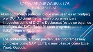 SOFTWARE QUE OCUPAN LOS
CONTABILIDAD
Los contadores públicos lo que más usan es el Contpaq
o el COI. Adicionalmente, usan programas para
impuestos como el DIOT o Declarasat (estos se bajan de
la página del SAT). También usan progrmas para el
IMSS, como el SUA.
Los contadores también pueden usar programas muy
complejos como SAP, ELITE o muy básicos como Excel,
Word, Outlook.
 