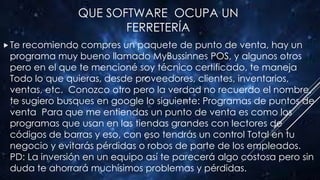 QUE SOFTWARE OCUPA UN
FERRETERÍA
Te recomiendo compres un paquete de punto de venta, hay un
programa muy bueno llamado MyBussinnes POS, y algunos otros
pero en el que te mencioné soy técnico certificado, te maneja
Todo lo que quieras, desde proveedores, clientes, inventarios,
ventas, etc. Conozco otro pero la verdad no recuerdo el nombre,
te sugiero busques en google lo siguiente: Programas de puntos de
venta Para que me entiendas un punto de venta es como los
programas que usan en las tiendas grandes con lectores de
códigos de barras y eso, con eso tendrás un control Total en tu
negocio y evitarás pérdidas o robos de parte de los empleados.
PD: La inversión en un equipo así te parecerá algo costosa pero sin
duda te ahorrará muchísimos problemas y pérdidas.
 