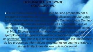 HISTORIA DEL SOFTWARE
COLABORATIVO
En su forma moderna, el concepto ha sido propuesto por el
programa informático de Lotus con la aplicación popular Lotus
Notes relacionado con un servidor Lotus Domino (Lotus Domino
Server); algunas revisiones históricas argumentan que el
concepto fue anticipado antes por sistemas monolíticos como
el NLS. El programa informático que utiliza Wikipedia es un
ejemplo de un programa informático colaborativo, que además
es software libre, por lo que ha sido diseñado sin las limitaciones
de los programas informáticos propietarios en cuanto a tratos, y
sin las limitaciones de jerarquización social.
 