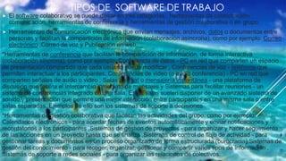 TIPOS DE SOFTWARE DE TRABAJO
 El software colaborativo se puede dividir en tres categorías : herramientas de colaboración-
comunicación, herramientas de conferencia y herramientas de gestión colaborativa o en grupo.
 Herramientas de comunicación electrónica que envían mensajes, archivos, datos o documentos entre
personas y facilitan la compartición de información (colaboración asíncrona), como por ejemplo: Correo
electrónico ,Correo de voz y Publicación en web.
*Herramientas de conferencia que facilitan la compartición de información, de forma interactiva
(colaboración síncrona), como por ejemplo: Conferencia de datos - PC en red que comparten un espacio
de presentación compartido que cada usuario puede modificar , Conferencias de voz - teléfonos que
permiten interactuar a los participantes, Conferencias de video (o audio conferencia) - PC en red que
comparten señales de audio o video , Salas de chat o mensajería instantánea - una plataforma de
discusión que facilita el intercambio inmediato de mensajes y Sistemas para facilitar reuniones - un
sistema de conferencias integrado en una sala. Estas salas suelen disponer de un avanzado sistema de
sonido y presentación que permite una mejor interacción entre participantes en una misma sala o entre
salas separadas. Ejemplos de ello son los sistemas de soporte a decisiones
*Herramientas de gestión colaborativa que facilitan las actividades del grupo, como por ejemplo:
Calendarios electrónicos - para acordar fechas de eventos automáticamente y enviar notificaciones y
recordatorios a los participantes ,Sistemas de gestión de proyectos - para organizar y hacer seguimiento
de las acciones en un proyecto hasta que se finaliza ,Sistemas de control de flujo de actividad - para
gestionar tareas y documentos en un proceso organizado de forma estructurada (burocracia).Sistemas de
gestión del conocimiento - para recoger, organizar, gestionar y compartir varios tipos de información ,
Sistemas de soporte a redes sociales - para organizar las relaciones de colectivos.
 