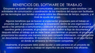 BENEFICIOS DEL SOFTWARE DE TRABAJO
Groupware se puede utilizar para comunicarse, para cooperar y para coordinar. Las
actividades de comunicación y coordinación de los miembros del equipo son facilitadas
por las tecnologías que tienden un puente sobre las diferencias de tiempo, espacio, y el
nivel de ayuda del grupo.
Algunos beneficios que se buscan al implementar groupware para el trabajo en
proyectos son: el groupware estimula la cooperación dentro de una organización y
ayuda a las personas a comunicarse y colaborar en proyectos comunes; el groupware
coordina gente y procesos; el groupware ayuda a definir el flujo de documentos y
después definen el trabajo que se debe hacer para terminar un proyecto; el groupware
proporciona los usuarios una manera única para compartir información, construyéndola
en documentos estructurados. El documento se convierte entonces en el lugar central
en donde se almacena la información compartida.
Idealmente, el groupware debe poder ayudar a cada persona en un proyecto de
colaboración a realizar su trabajo en específico de una manera más eficiente.
 