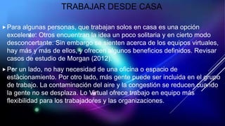 TRABAJAR DESDE CASA
Para algunas personas, que trabajan solos en casa es una opción
excelente. Otros encuentran la idea un poco solitaria y en cierto modo
desconcertante. Sin embargo se sienten acerca de los equipos virtuales,
hay más y más de ellos, y ofrecen algunos beneficios definidos. Revisar
casos de estudio de Morgan (2012).
Por un lado, no hay necesidad de una oficina o espacio de
estacionamiento. Por otro lado, más gente puede ser incluida en el grupo
de trabajo. La contaminación del aire y la congestión se reducen cuando
la gente no se desplaza. Lo Virtual ofrece trabajo en equipo más
flexibilidad para los trabajadores y las organizaciones.
 