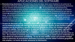 APLICACIONES DEL SOFTWARE
 Brainstorming electrónico: Brainstorming o lluvia de ideas, tiene como finalidad la de potenciar la
creatividad intentando eliminar posibles limitaciones cognitivas y sociales. El brainstorming electrónico
es una variante del brainstorming tradicional (cara a cara). El procedimiento del brainstorming
electrónico consiste en tener al grupo conectado por tecnologías telemáticas, teniendo un facilitador
que coordine la interacción. El brainstorming electrónico destaca frente al tradicional (ya que éste en
ocasiones perjudica el rendimiento del grupo), en que no se produce el bloqueo en la producción de
ideas, ya que los participantes pueden intervenir en el momento en que lo crean oportuno sin tener que
guardar turno. Tampoco se produce la interferencia cognitiva, puesto que las ideas van quedando
almacenadas y no se interrumpe la línea de pensamiento. Pero la velocidad de expresión es más
reducida al tener que comunicarse por escrito en vez de oralmente
 Grupos de discusión online: Debido al desarrollo de la tecnología de las comunicaciones cada
vez se emplea de forma más habitual los grupos de discusión on-line, ya que facilita el reunir
expertos que se encuentren a grandes distancias, además de contar con ventajas como el
ahorro y la rapidez. Para el desarrollo de este tipo de discusiones hay que seguir una serie de
fases como la selección del grupo de discusión y la elaboración del programa de chat que
permita una fácil comunicación. El procedimiento a seguir es el mismo que en una discusión en
vivo: Se concierta el momento para realizar la comunicación y se cuenta con un moderador que
vaya dando las indicaciones pertinentes. El uso de este método cuenta con grandes ventajas
como la reducción de presupuesto destinado al proyecto, permite utilizar muestras geográficas
más amplias, o el hecho de poder almacenar la información.
 
