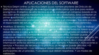 APLICACIONES DEL SOFTWARE
 Técnica Delphi online: La técnica Delphi (cuyo nombre proviene del Oráculo de
Delfos) es una metodología de investigación multidisciplinar que sirve para realizar
pronósticos. El objetivo de esta técnica es el de conseguir un consenso basado en la
discusión entre expertos mediante la realización de cuestionarios. Estos contestan un
primer cuestionario y sus resultados sirven como retroalimentación para rellenar una
serie de cuestionarios posteriores hasta que se llega a un consenso. Tras este proceso,
el responsable del estudio elabora de forma estadística los resultados obtenidos.
 Workflow: El término "Workflow", que se traduce literalmente como "flujo de trabajo",
hace referencia a la gestión modelada y computarizada de todas las tareas que
deben llevarse a cabo y de los distintos protagonistas involucrados en realizar el
proceso de negocios (también llamado proceso operativo). También puede
traducirse el término Workflow como gestión electrónica de procesos de negocios. Un
proceso de negocios representa interacciones bajo la forma de un intercambio de
información entre los distintos protagonistas, por ejemplo: • Personas • Aplicaciones o
servicios • Procesos de terceros En la práctica, un Workflow puede describir: • El
circuito de validación. • Las tareas que deben realizarse entre los distintos
participantes de un proceso. • Los plazos que deben respetarse. • Los modos de
validación.
 