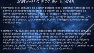 SOFTWARE QUE OCUPA UN HOTEL
 Navihotel es el software de gestión para hoteles y cadenas hoteleras que le
permite controlar todas las áreas de gestión de su establecimiento de
forma totalmente integrada, desde la recepción hasta la gestión
financiera, pasando por la gestión de TPV’s, almacenes/economato, CRM,
central de compras, salas y eventos, business intelligence, soluciones de
movilidad, etc.
 También hay que destacar la capacidad de integración de este software
con los posibles periféricos de un hotel, tales como, centralitas telefónicas,
tarjetas de banda magnética sistemas de Pay-TV o escáner de
documentos. Dado que Navihotel está desarrollado sobre la plataforma
Microsoft Dynamics NAV, podrá obtener múltiples beneficios al usar un
software de gestión hotelera con una completa integración con el resto de
productos Microsoft: Office, Outlook y Sistemas Operativos.
 