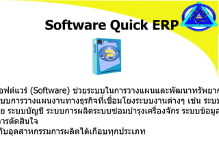 Software Quick ERP •  เป็นซอฟต์แวร์  ( Software)  ช่วยระบบในการวางแผนและพัฒนาทรัพยากรต่างๆ •  เป็นระบบการวางแผนงานทางธุรกิจที่เชื่อมโยงระบบงานต่างๆ เช่น ระบบซื้อ   ระบบขาย ระบบบัญชี ระบบการผลิตระบบซ่อมบำรุงเครื่องจักร ระบบข้อมูลที่  ช่วยในการตัดสินใจ •  ใช้ได้กับอุตสาหกรรมการผลิตได้เกือบทุกประเภท  