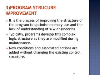  It is the process of improving the structure of
  the program to optimise memory use and the
  lack of understanding of s/w engineering.
 Typically, programs develop this complex
  logic structure as they are modified during
  maintenance.
 New conditions and associated actions are
  added without changing the existing control
  structure.



                                          11
 