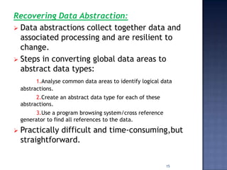 Recovering Data Abstraction:
 Data abstractions collect together data and
  associated processing and are resilient to
  change.
 Steps in converting global data areas to
  abstract data types:
          1.Analyse common data areas to identify logical data
    abstractions.
          2.Create an abstract data type for each of these
    abstractions.
          3.Use a program browsing system/cross reference
    generator to find all references to the data.
   Practically difficult and time-consuming,but
    straightforward.


                                                             15
 