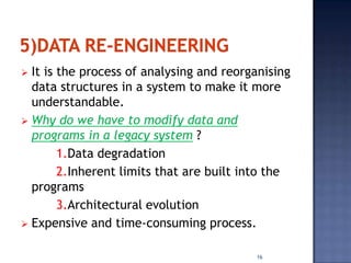  It is the process of analysing and reorganising
  data structures in a system to make it more
  understandable.
 Why do we have to modify data and
  programs in a legacy system ?
        1.Data degradation
        2.Inherent limits that are built into the
  programs
        3.Architectural evolution
 Expensive and time-consuming process.


                                          16
 