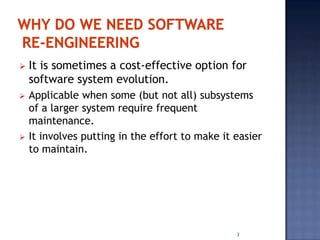    It is sometimes a cost-effective option for
    software system evolution.
   Applicable when some (but not all) subsystems
    of a larger system require frequent
    maintenance.
   It involves putting in the effort to make it easier
    to maintain.




                                                 3
 