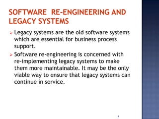  Legacy systems are the old software systems
  which are essential for business process
  support.
 Software re-engineering is concerned with
  re-implementing legacy systems to make
  them more maintainable. It may be the only
  viable way to ensure that legacy systems can
  continue in service.




                                         4
 