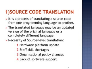  It is a process of translating a source code
  from one programming language to another.
 The translated language may be an updated
  version of the original language or a
  completely different language.
 Necessity of Source-level translation:
         1.Hardware platform update
         2.Staff skill shortages
         3.Organisational policy changes
         4.Lack of software support

                                         7
 