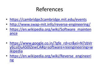 References
• https://cambridge2cambridge.mit.edu/events
• http://www.swap-mit.info/reverse-engineering/
• https://en.wikipedia.org/wiki/Software_mainten
ance
• https://www.google.co.in/?gfe_rd=cr&ei=N7zbVr
y6LsiDuAS0lZewCA#q=software+reengineering+w
ikipedia
• https://en.wikipedia.org/wiki/Reverse_engineeri
ng
 
