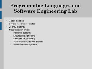 Programming Languages and
     Software Engineering Lab
●   7 staff members
●   several research associates
●   25 PhD students
●   Major research areas:
     – Intelligent Systems
     – Knowledge Engineering
     – Software Engineering
     – Statistics in Information Systems
     – Web Information Systems
 