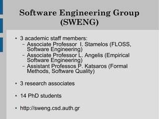 Software Engineering Group
             (SWENG)
●   3 academic staff members:
     – Associate Professor I. Stamelos (FLOSS,
       Software Engineering)
     – Associate Professor L. Angelis (Empirical
       Software Engineering)
     – Assistant Professos P. Katsaros (Formal
       Methods, Software Quality)
●   3 research associates
●   14 PhD students
●   http://sweng.csd.auth.gr
 