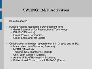 SWENG: R&D Activities

●   Basic Research

●   Funded Applied Research & Development from
     – Greek Secretariat for Research and Technology
     – EU (FLOSS topics)
     – Greek Private Companies
     – Greek Secretariat for Sports

●   Collaboration with other research teams in Greece and in EU:
     – Malardalen Univ (Vasteras, Sweden),
     – MERIT (Maastricht),
     – Tampere Univ (Tampere, Finland),
     – Univ. Juan Carlos / (Madrid),
     – Athens Univ. of Business & Economy,
     – Politecnico di Torino, Univ. LAMSADE (Paris)
 