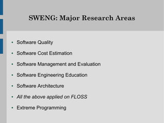 SWENG: Major Research Areas


●   Software Quality
●   Software Cost Estimation
●   Software Management and Evaluation
●   Software Engineering Education
●   Software Architecture
●   All the above applied on FLOSS
●   Extreme Programming
 