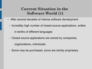 Current Situation in the
                  Software World (1)
●       After several decades of intense software development

    –   Incredibly high number of closed source applications, written

           in tenths of different languages

    –   Closed source applications are owned by companies,

           organizations, individuals.

    –   Some may be purchased, some are strictly proprietary
 