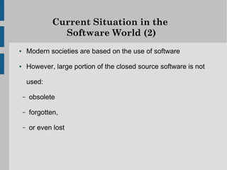 Current Situation in the
                  Software World (2)
●       Modern societies are based on the use of software

●       However, large portion of the closed source software is not

        used:

    –   obsolete

    –   forgotten,

    –   or even lost
 